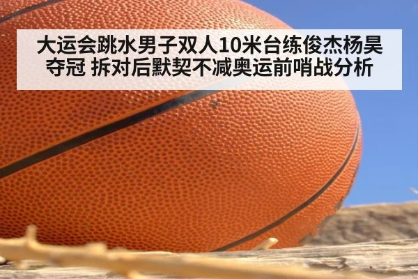 大运会跳水男子双人10米台练俊杰杨昊夺冠 拆对后默契不减奥运前哨战分析