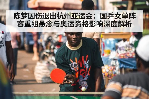 陈梦因伤退出杭州亚运会:国乒女单阵容重组悬念与奥运资格影响深度解析